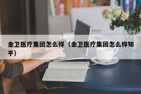 金卫医疗集团怎么样(金卫医疗集团怎么样知乎)