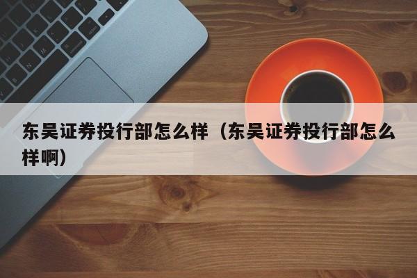 东吴证券投行部怎么样(东吴证券投行部怎么样啊)